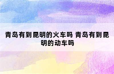 青岛有到昆明的火车吗 青岛有到昆明的动车吗